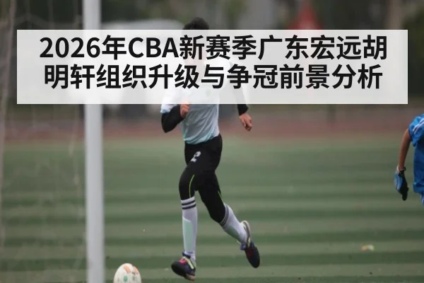 2026年CBA新赛季广东宏远胡明轩组织升级与争冠前景分析 | KAIYUN SPORTS
